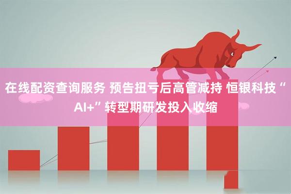 在线配资查询服务 预告扭亏后高管减持 恒银科技“AI+”转型期研发投入收缩