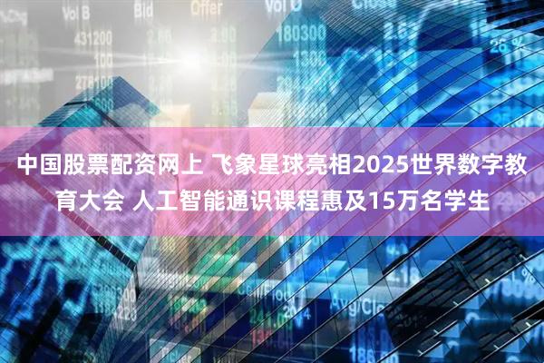 中国股票配资网上 飞象星球亮相2025世界数字教育大会 人工智能通识课程惠及15万名学生