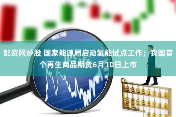 配资网炒股 国家能源局启动氢能试点工作；我国首个再生商品期货6月10日上市