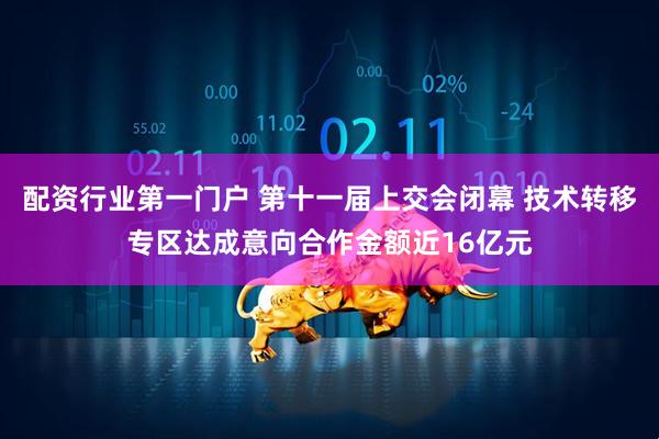 配资行业第一门户 第十一届上交会闭幕 技术转移专区达成意向合作金额近16亿元