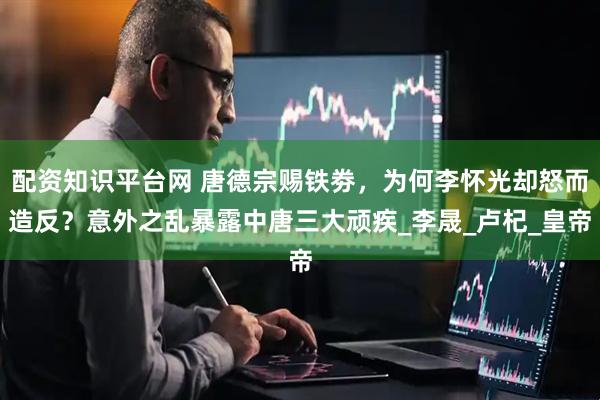 配资知识平台网 唐德宗赐铁劵，为何李怀光却怒而造反？意外之乱暴露中唐三大顽疾_李晟_卢杞_皇帝