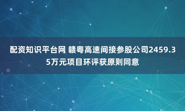 配资知识平台网 赣粤高速间接参股公司2459.35万元项目环评获原则同意