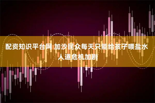配资知识平台网 加沙民众每天只能给孩子喂盐水 人道危机加剧