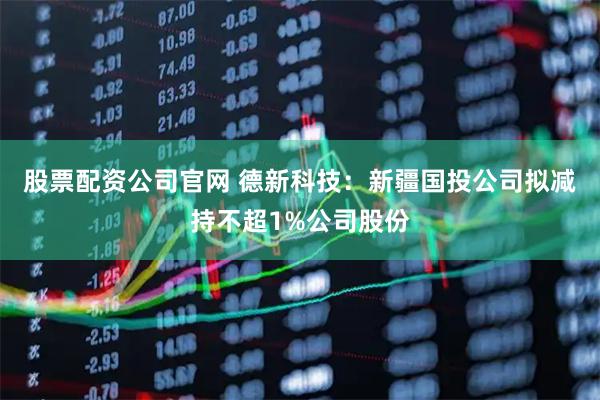 股票配资公司官网 德新科技：新疆国投公司拟减持不超1%公司股份