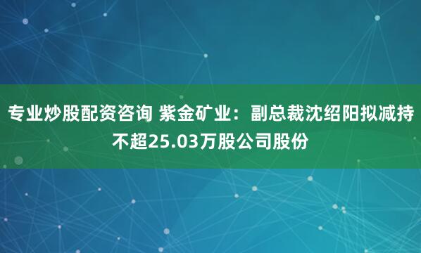 专业炒股配资咨询 紫金矿业：副总裁沈绍阳拟减持不超25.03万股公司股份