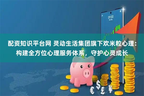 配资知识平台网 灵动生活集团旗下欢米粒心理：构建全方位心理服务体系，守护心灵成长