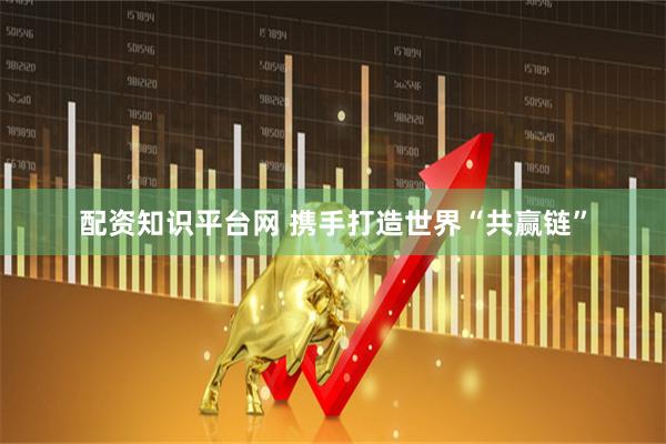 配资知识平台网 携手打造世界“共赢链”