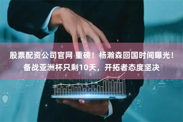 股票配资公司官网 重磅！杨瀚森回国时间曝光！备战亚洲杯只剩10天，开拓者态度坚决