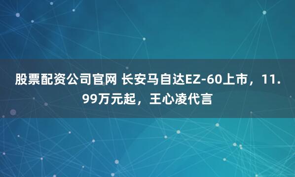 股票配资公司官网 长安马自达EZ-60上市，11.99万元起，王心凌代言