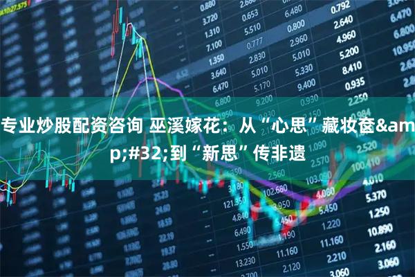 专业炒股配资咨询 巫溪嫁花:从“心思”藏妆奁 到“新思”传非遗