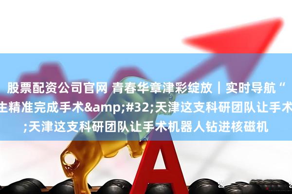 股票配资公司官网 青春华章津彩绽放｜实时导航“透视”大脑助力医生精准完成手术 天津这支科研团队让手术机器人钻进核磁机