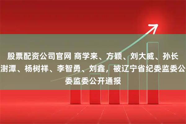 股票配资公司官网 商学来、方颖、刘大威、孙长江、李澍潭、杨树祥、李智勇、刘鑫，被辽宁省纪委监委公开通报