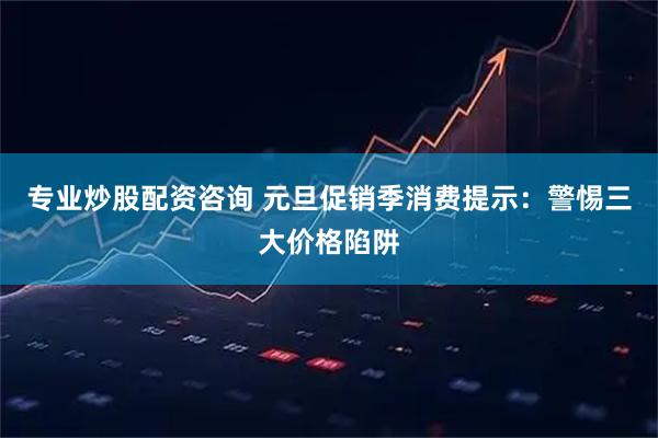 专业炒股配资咨询 元旦促销季消费提示：警惕三大价格陷阱