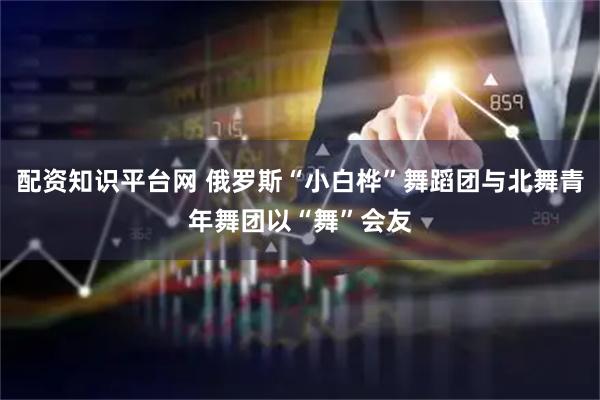 配资知识平台网 俄罗斯“小白桦”舞蹈团与北舞青年舞团以“舞”会友