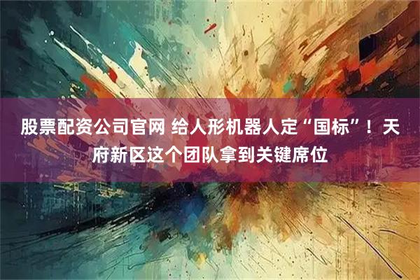 股票配资公司官网 给人形机器人定“国标”！天府新区这个团队拿到关键席位