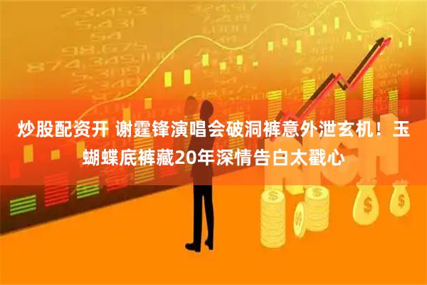 炒股配资开 谢霆锋演唱会破洞裤意外泄玄机！玉蝴蝶底裤藏20年深情告白太戳心