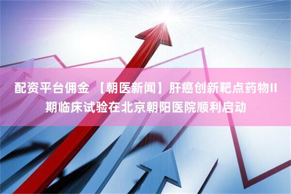 配资平台佣金 【朝医新闻】肝癌创新靶点药物II期临床试验在北京朝阳医院顺利启动
