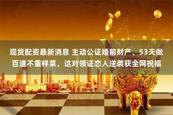 现货配资最新消息 主动公证婚前财产、53天做百道不重样菜，这对领证恋人逆袭获全网祝福