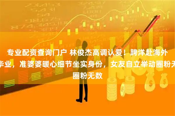 专业配资查询门户 林俊杰高调认爱！跨洋赴海外陪毕业，准婆婆暖心细节坐实身份，女友自立举动圈粉无数