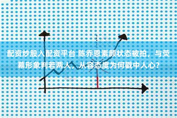 配资炒股入配资平台 陈乔恩素颜状态被拍，与荧幕形象判若两人，从容态度为何戳中人心？