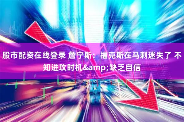 股市配资在线登录 詹宁斯：福克斯在马刺迷失了 不知进攻时机&缺乏自信
