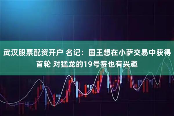武汉股票配资开户 名记：国王想在小萨交易中获得首轮 对猛龙的19号签也有兴趣