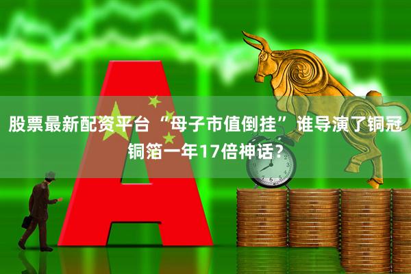 股票最新配资平台 “母子市值倒挂” 谁导演了铜冠铜箔一年17倍神话？