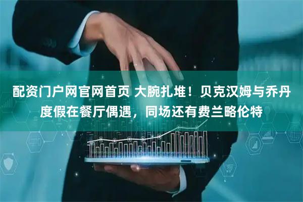 配资门户网官网首页 大腕扎堆!贝克汉姆与乔丹度假在餐厅偶遇,同场还有费兰略伦特