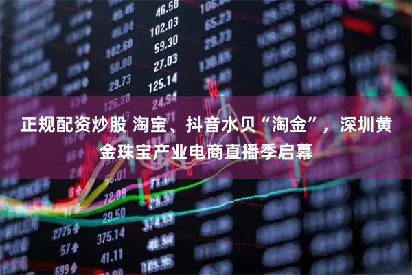 正规配资炒股 淘宝、抖音水贝“淘金”,深圳黄金珠宝产业电商直播季启幕