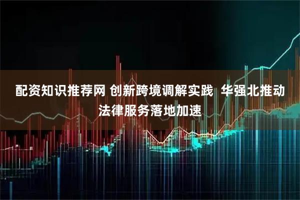 配资知识推荐网 创新跨境调解实践 华强北推动法律服务落地加速